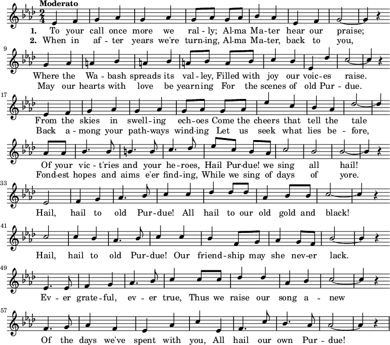  { \language "english" \new Voice \relative c' { \set Staff.midiInstrument = #"brass section" \set Score.tempoHideNote = ##t \tempo "Moderato" 4 = 160 \stemUp \clef treble \key af \major \time 2/4 ef4 f g af g af g8 af g af bf4 af ef f g2~g4 r \bar "" \break g4 af a bf a bf a8 bf a bf c4 bf ef, df' c2~c4 r \bar "" \break ef,4 f g af g af g8 af g af ef'4 c bf af df2~df4 \bar "" \break af8 af bf4. bf8 b4. b8 c4. df8 ef c bf af c2 bf bf~bf4 r \bar "" \break ef,2 f4 g af4. bf8 c4 c df df8 df af4 bf8 bf c2~c4 r \bar "" \break c2 c4 bf af4. bf8 c4 c bf f8 g af4 g8 f bf2~bf4 r \bar "" \break ef,4. ef8 f4 g af4. bf8 c4 c8 c df4 df af bf c2~c4 r \bar "" \break f,4. g8 af4 f ef af c ef, f4. c'8 bf4. af8 af2~af4 r } \addlyrics {\set stanza = #"1. " To your call once more we ral -- ly; Al -- ma Ma -- ter hear our praise; Where the Wa -- bash spreads its val -- ley, Filled with joy our voic -- es raise. From the skies in swell -- ing ech -- oes Come the cheers that tell the tale Of your vic -- t'ries and your he -- roes, Hail Pur -- due! we sing all hail! Hail, hail to old Pur -- due! All hail to our old gold and black! Hail, hail to old Pur -- due! Our friend -- ship may she nev -- er lack. Ev -- er grate -- ful, ev -- er true, Thus we raise our song a -- new Of the days we've spent with you, All hail our own Pur -- due! } \addlyrics {\set stanza = #"2. " When in af -- ter years we're turn -- ing, Al -- ma Ma -- ter, back to you, May our hearts with love be yearn -- ing For the scenes of old Pur -- due. Back a -- mong your path -- ways wind -- ing Let us seek what lies be -- fore, Fond -- est hopes and aims e'er find -- ing, While we sing of days of yore. } } 